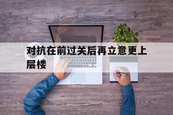 乐竞体育平台-关于对抗在前过关后再立意更上层楼的信息